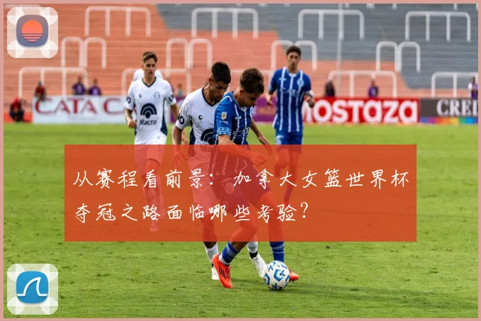 从赛程看前景:加拿大女篮世界杯夺冠之路面临哪些考验?