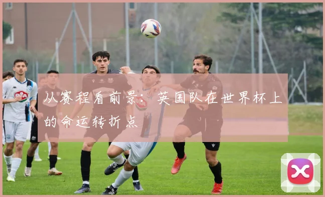 从赛程看前景:英国队在世界杯上的命运转折点
