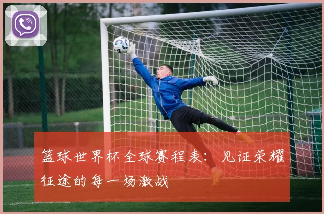篮球世界杯全球赛程表:见证荣耀征途的每一场激战