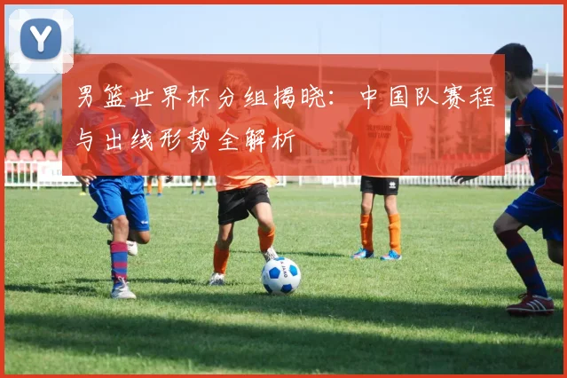 男篮世界杯分组揭晓:中国队赛程与出线形势全解析