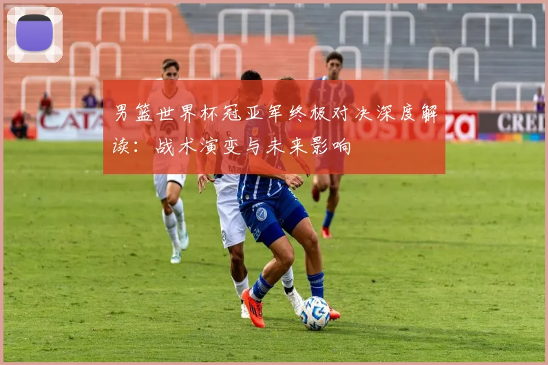 男篮世界杯冠亚军终极对决深度解读:战术演变与未来影响