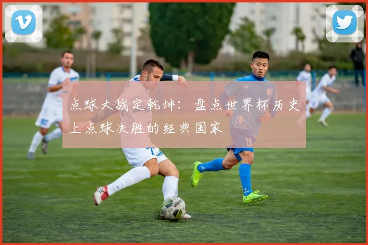 点球大战定乾坤:盘点世界杯历史上点球决胜的经典国家