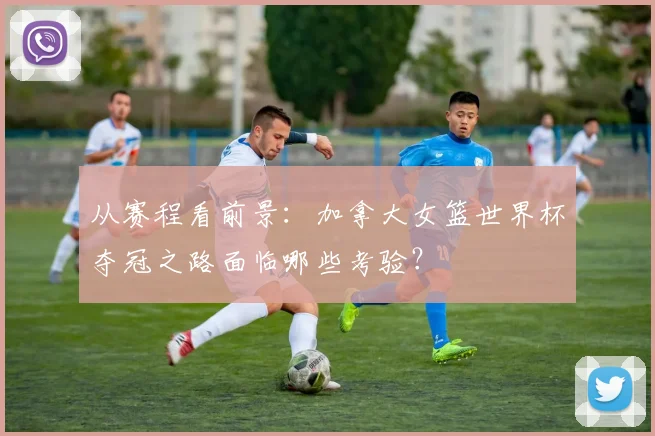 从赛程看前景:加拿大女篮世界杯夺冠之路面临哪些考验?