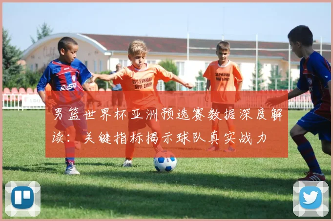 男篮世界杯亚洲预选赛数据深度解读:关键指标揭示球队真实战力