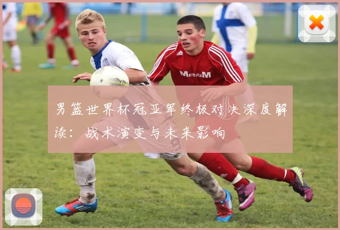 男篮世界杯冠亚军终极对决深度解读:战术演变与未来影响