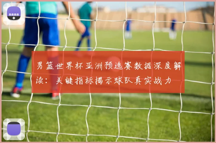 男篮世界杯亚洲预选赛数据深度解读:关键指标揭示球队真实战力