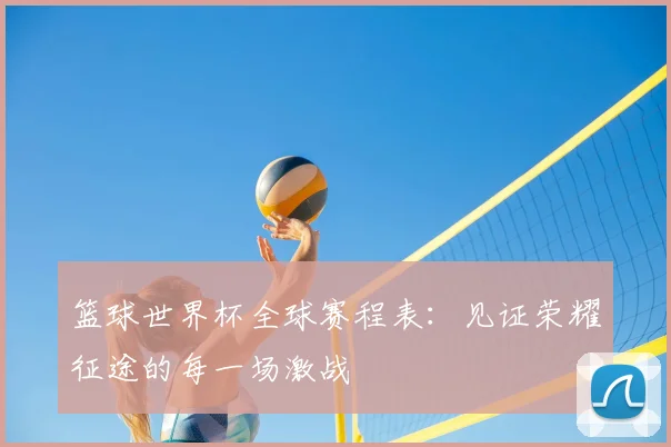 篮球世界杯全球赛程表:见证荣耀征途的每一场激战