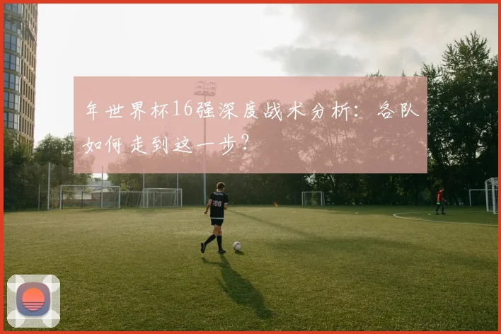 年世界杯16强深度战术分析：各队如何走到这一步？