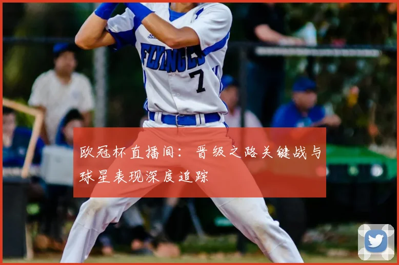 欧冠杯直播间：晋级之路关键战与球星表现深度追踪