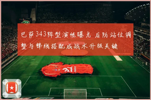 巴萨343阵型演练曝光 后防站位调整与锋线搭配成战术升级关键