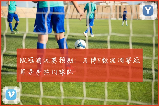 欧冠淘汰赛预测:万博y数据洞察冠军争夺热门球队