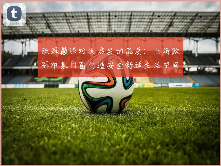 欧冠巅峰对决启发的品质：上海欧冠印象门窗打造安全舒适生活空间