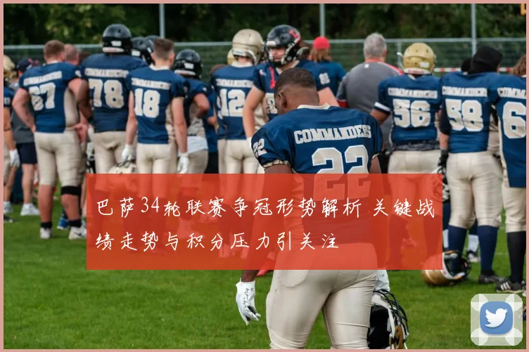 巴萨34轮联赛争冠形势解析 关键战绩走势与积分压力引关注