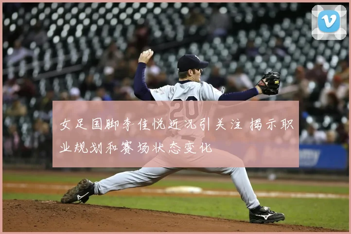 女足国脚李佳悦近况引关注 揭示职业规划和赛场状态变化